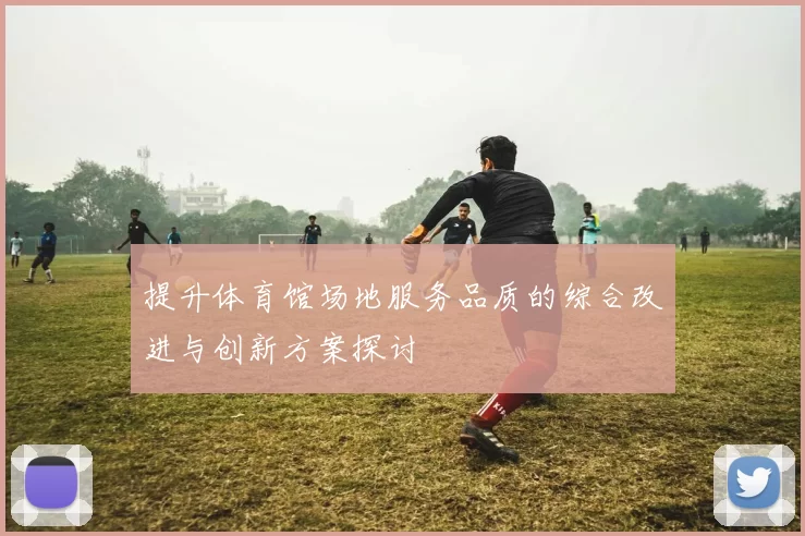 提升体育馆场地服务品质的综合改进与创新方案探讨