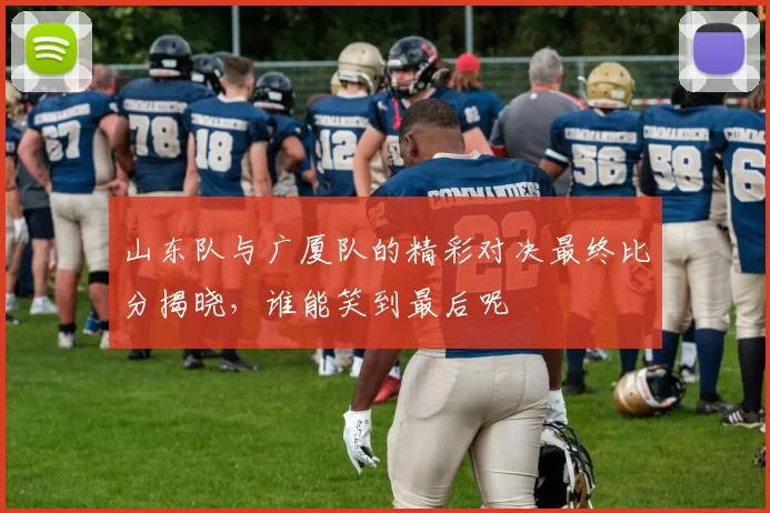 山东队与广厦队的精彩对决最终比分揭晓，谁能笑到最后呢