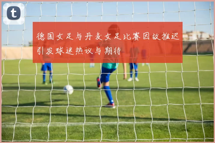 德国女足与丹麦女足比赛因故推迟引发球迷热议与期待