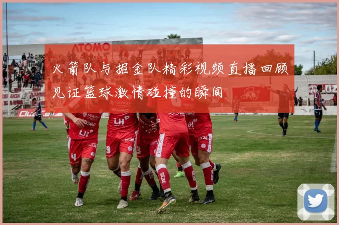 火箭队与掘金队精彩视频直播回顾见证篮球激情碰撞的瞬间