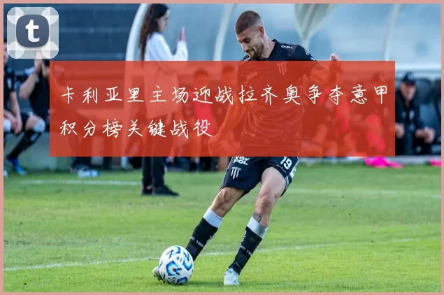 卡利亚里主场迎战拉齐奥争夺意甲积分榜关键战役