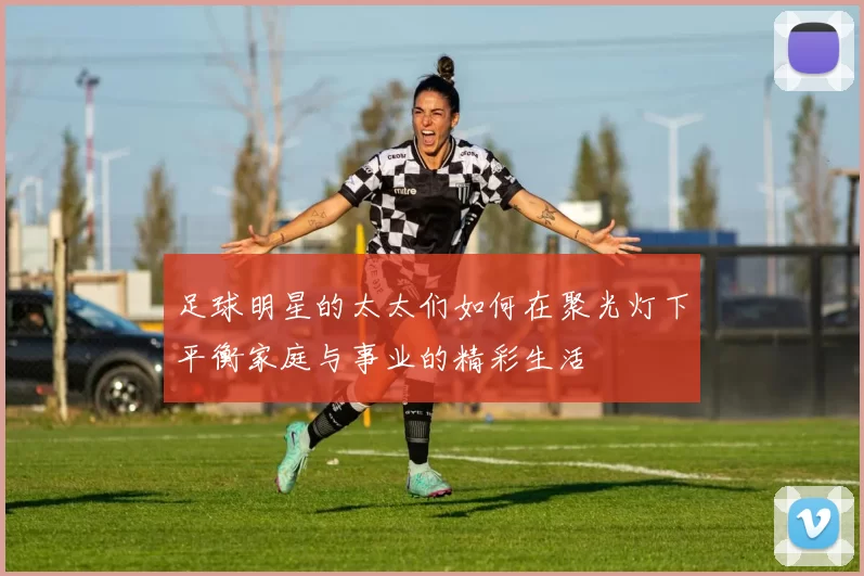 足球明星的太太们如何在聚光灯下平衡家庭与事业的精彩生活