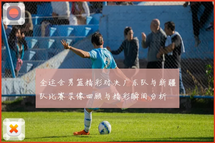 全运会男篮精彩对决广东队与新疆队比赛录像回顾与精彩瞬间分析